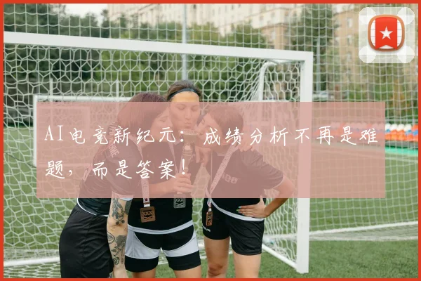 AI电竞新纪元：成绩分析不再是难题，而是答案！